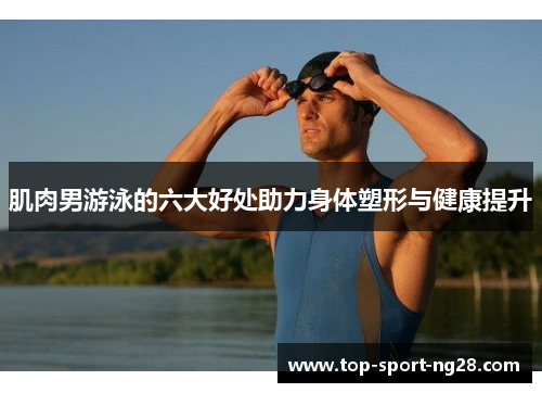 肌肉男游泳的六大好处助力身体塑形与健康提升
