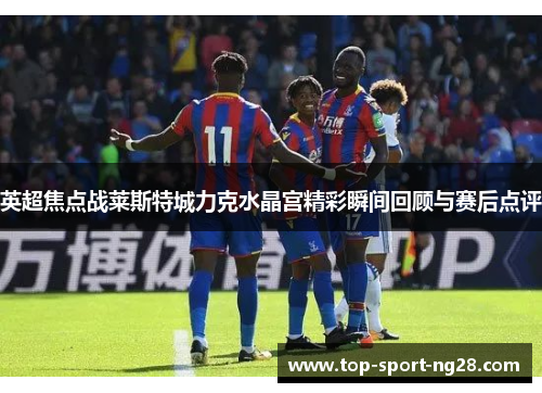 英超焦点战莱斯特城力克水晶宫精彩瞬间回顾与赛后点评 英超焦点战莱斯特城力克水晶宫精彩瞬间回顾与赛后点评