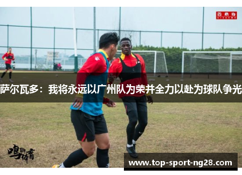 萨尔瓦多:我将永远以广州队为荣并全力以赴为球队争光 萨尔瓦多:我将永远以广州队为荣并全力以赴为球队争光