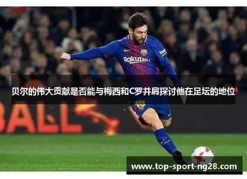 贝尔的伟大贡献是否能与梅西和C罗并肩探讨他在足坛的地位 贝尔的伟大贡献是否能与梅西和C罗并肩探讨他在足坛的地位