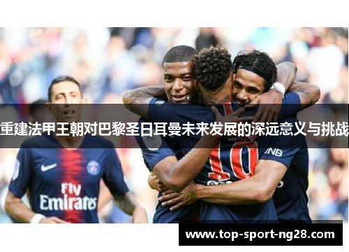 重建法甲王朝对巴黎圣日耳曼未来发展的深远意义与挑战 重建法甲王朝对巴黎圣日耳曼未来发展的深远意义与挑战