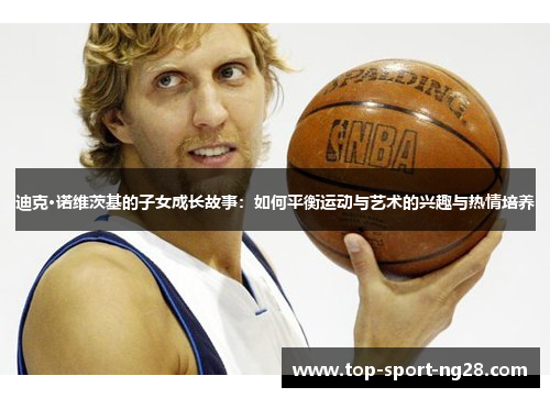 迪克·诺维茨基的子女成长故事:如何平衡运动与艺术的兴趣与热情培养 迪克·诺维茨基的子女成长故事:如何平衡运动与艺术的兴趣与热情培养