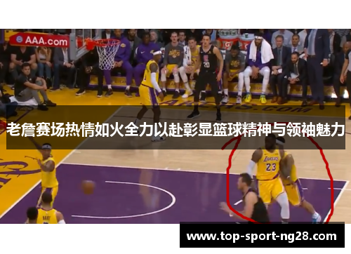 老詹赛场热情如火全力以赴彰显篮球精神与领袖魅力 老詹赛场热情如火全力以赴彰显篮球精神与领袖魅力