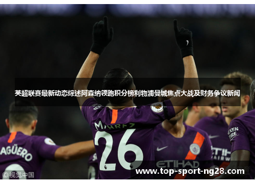 英超联赛最新动态综述阿森纳领跑积分榜利物浦曼城焦点大战及财务争议新闻 英超联赛最新动态综述阿森纳领跑积分榜利物浦曼城焦点大战及财务争议新闻