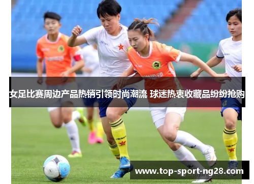 女足比赛周边产品热销引领时尚潮流 球迷热衷收藏品纷纷抢购 女足比赛周边产品热销引领时尚潮流 球迷热衷收藏品纷纷抢购