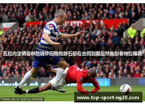瓦拉内坐镇曼联防线依旧稳如磐石却在合同到期后然告别老特拉福德 瓦拉内坐镇曼联防线依旧稳如磐石却在合同到期后然告别老特拉福德