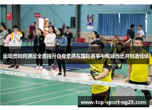 运动员如何通过全面提升自身素质在国际赛事中脱颖而出并创造佳绩 运动员如何通过全面提升自身素质在国际赛事中脱颖而出并创造佳绩