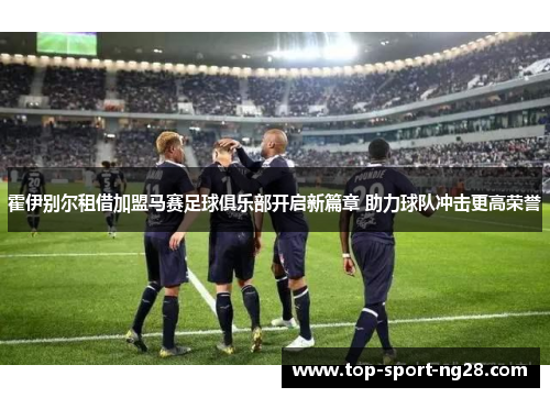 霍伊别尔租借加盟马赛足球俱乐部开启新篇章 助力球队冲击更高荣誉 霍伊别尔租借加盟马赛足球俱乐部开启新篇章 助力球队冲击更高荣誉