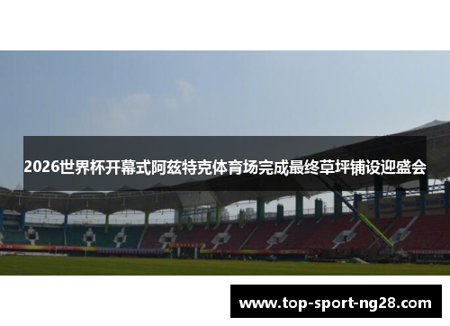 2026世界杯开幕式阿兹特克体育场完成最终草坪铺设迎盛会